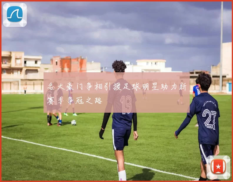 各大豪门争相引援足球明星助力新赛季争冠之路