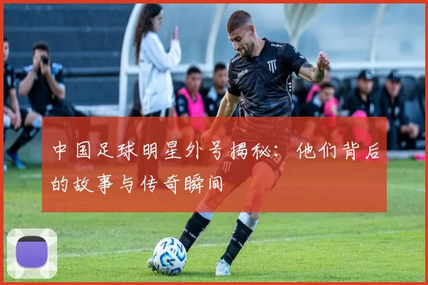 中国足球明星外号揭秘：他们背后的故事与传奇瞬间
