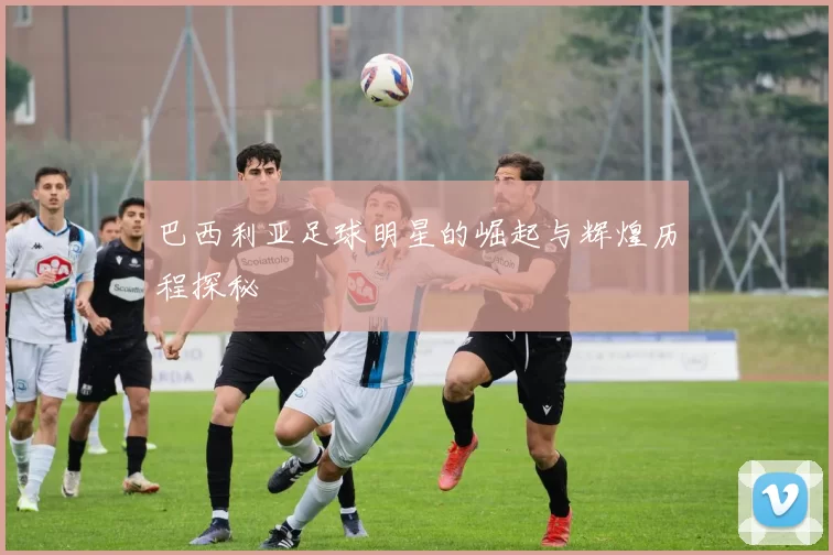 巴西利亚足球明星的崛起与辉煌历程探秘