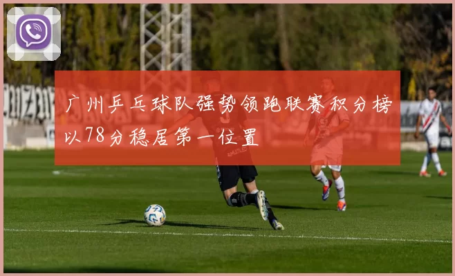 广州乒乓球队强势领跑联赛积分榜以78分稳居第一位置