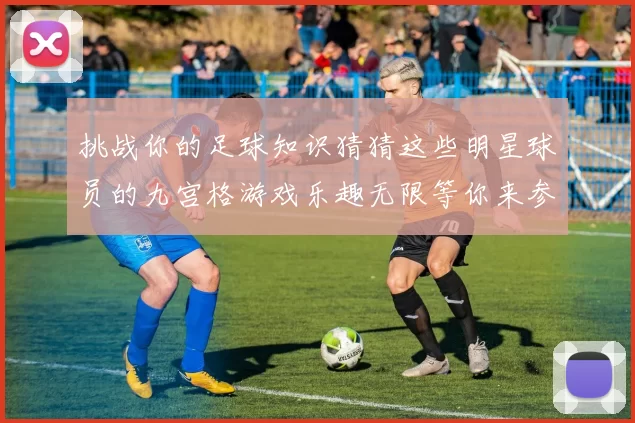 挑战你的足球知识猜猜这些明星球员的九宫格游戏乐趣无限等你来参与
