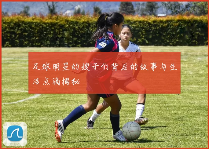 足球明星的嫂子们背后的故事与生活点滴揭秘