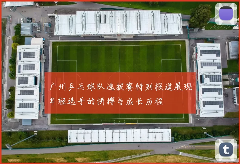 广州乒乓球队选拔赛特别报道展现年轻选手的拼搏与成长历程