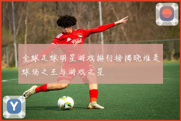 全球足球明星游戏排行榜揭晓谁是球场之王与游戏之星