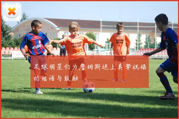足球明星们为詹姆斯送上真挚祝福的话语与鼓励