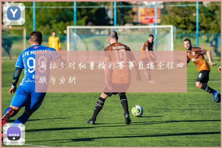 乌拉圭对秘鲁精彩赛事直播全程回顾与分析