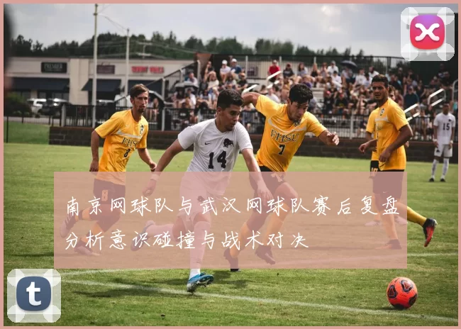 南京网球队与武汉网球队赛后复盘分析意识碰撞与战术对决