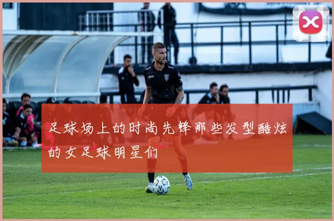 足球场上的时尚先锋那些发型酷炫的女足球明星们