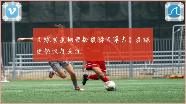 足球明星韧带撕裂瞬间曝光引发球迷热议与关注