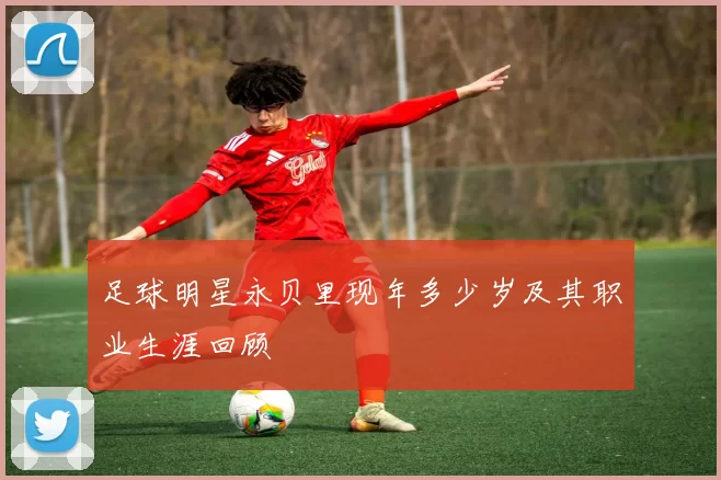 足球明星永贝里现年多少岁及其职业生涯回顾