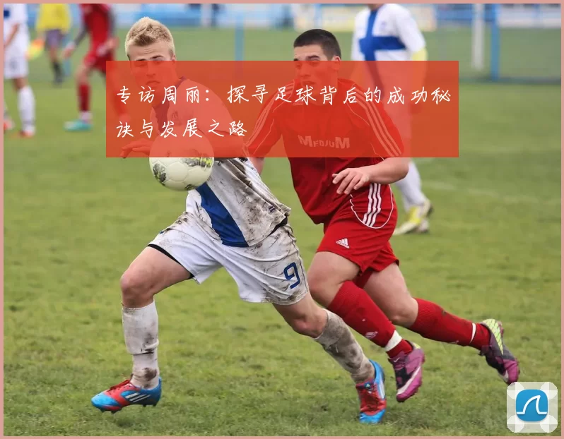 专访周丽：探寻足球背后的成功秘诀与发展之路