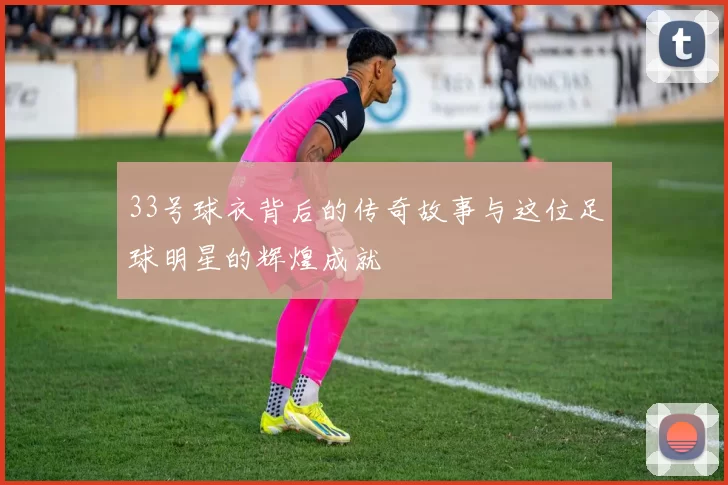 33号球衣背后的传奇故事与这位足球明星的辉煌成就