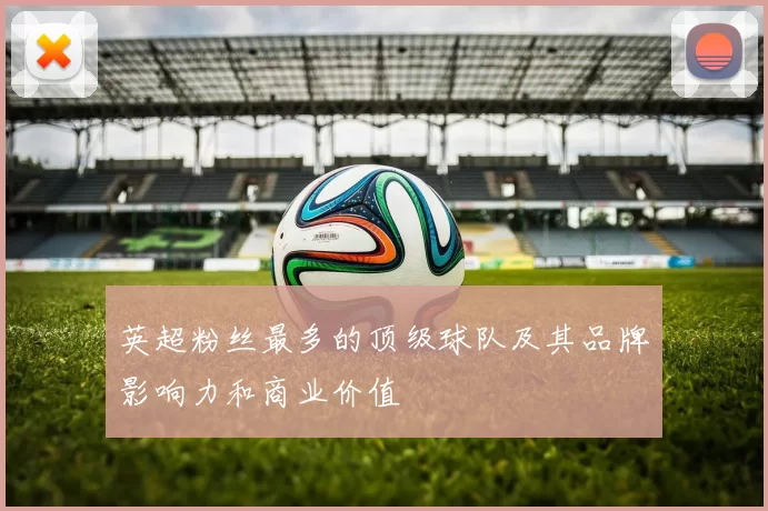 英超粉丝最多的顶级球队及其品牌影响力和商业价值