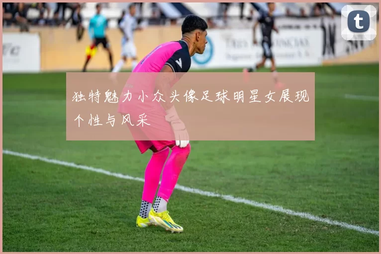 独特魅力小众头像足球明星女展现个性与风采