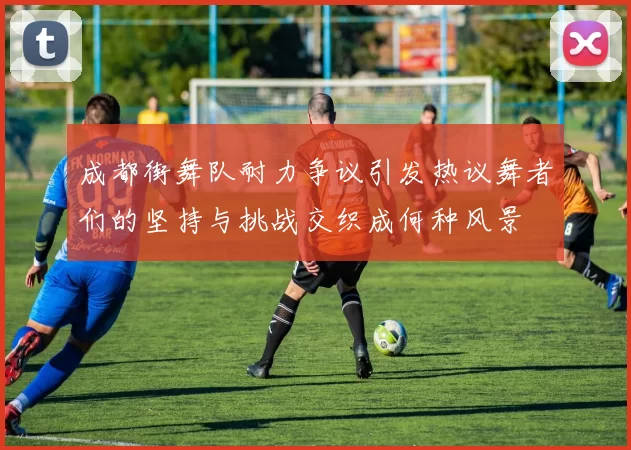 成都街舞队耐力争议引发热议舞者们的坚持与挑战交织成何种风景