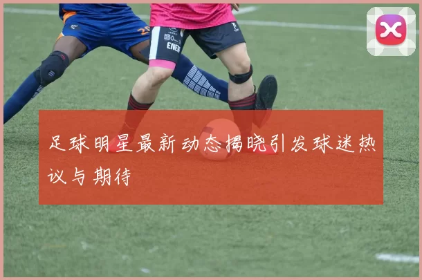 足球明星最新动态揭晓引发球迷热议与期待