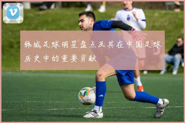 韩城足球明星盘点及其在中国足球历史中的重要贡献