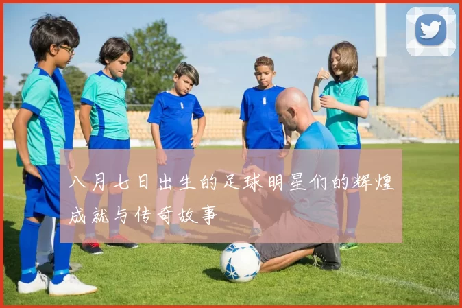 八月七日出生的足球明星们的辉煌成就与传奇故事