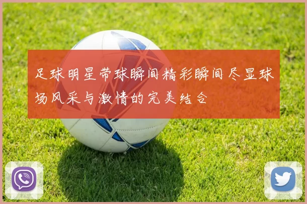 足球明星带球瞬间精彩瞬间尽显球场风采与激情的完美结合