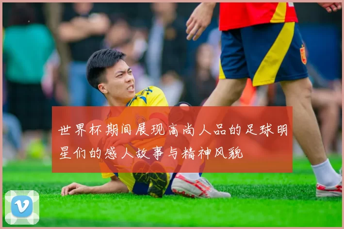 世界杯期间展现高尚人品的足球明星们的感人故事与精神风貌