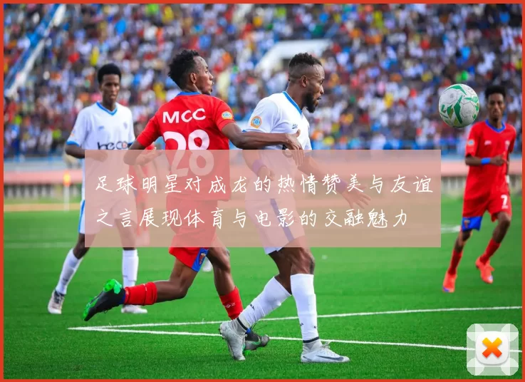 足球明星对成龙的热情赞美与友谊之言展现体育与电影的交融魅力
