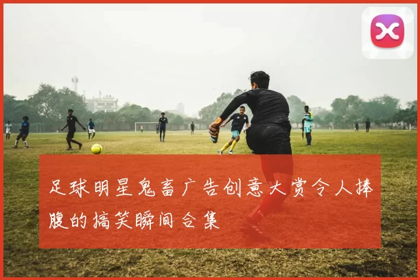 足球明星鬼畜广告创意大赏令人捧腹的搞笑瞬间合集