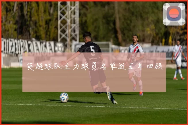 英超球队主力球员名单近五年回顾