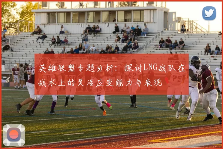 英雄联盟专题分析：探讨LNG战队在战术上的灵活应变能力与表现