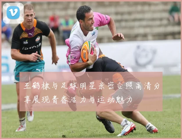 王鹤棣与足球明星亲密合照高清分享展现青春活力与运动魅力