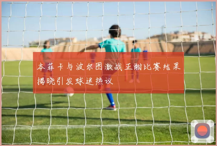 本菲卡与波尔图激战正酣比赛结果揭晓引发球迷热议