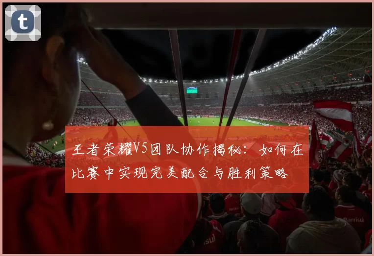 王者荣耀V5团队协作揭秘：如何在比赛中实现完美配合与胜利策略