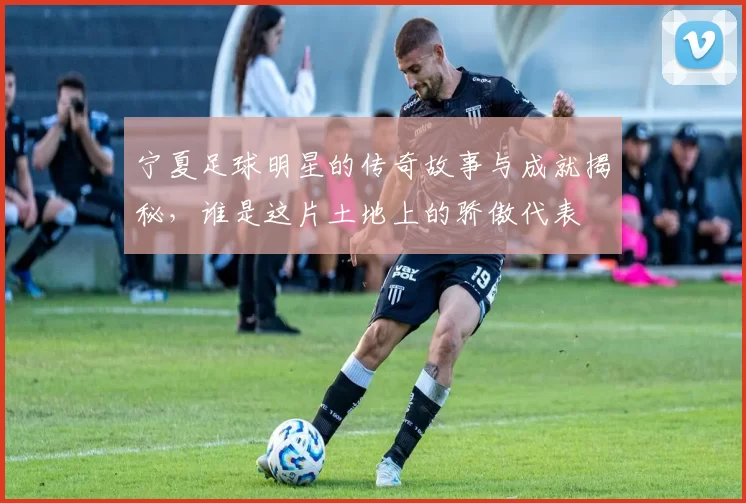 宁夏足球明星的传奇故事与成就揭秘，谁是这片土地上的骄傲代表
