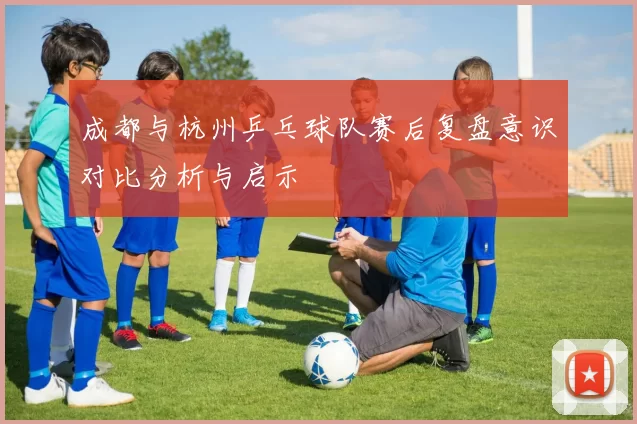 成都与杭州乒乓球队赛后复盘意识对比分析与启示