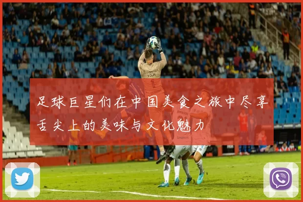 足球巨星们在中国美食之旅中尽享舌尖上的美味与文化魅力