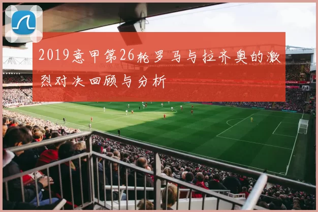 2019意甲第26轮罗马与拉齐奥的激烈对决回顾与分析