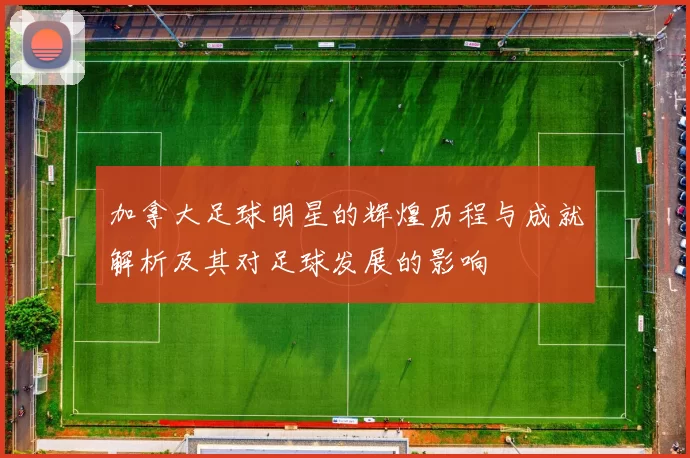 加拿大足球明星的辉煌历程与成就解析及其对足球发展的影响