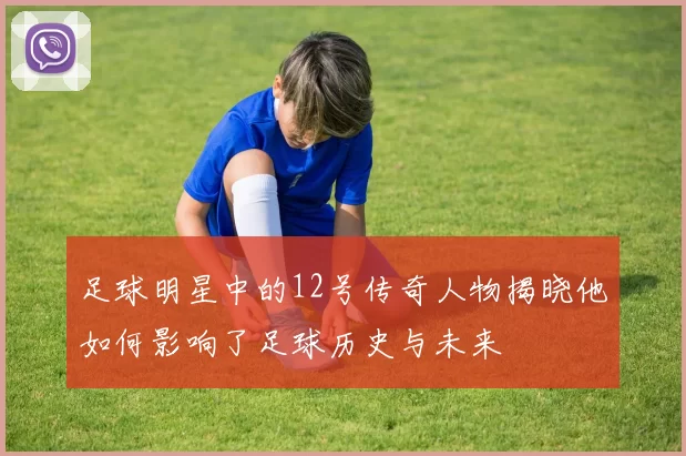 足球明星中的12号传奇人物揭晓他如何影响了足球历史与未来