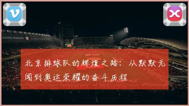 北京排球队的辉煌之路：从默默无闻到奥运荣耀的奋斗历程