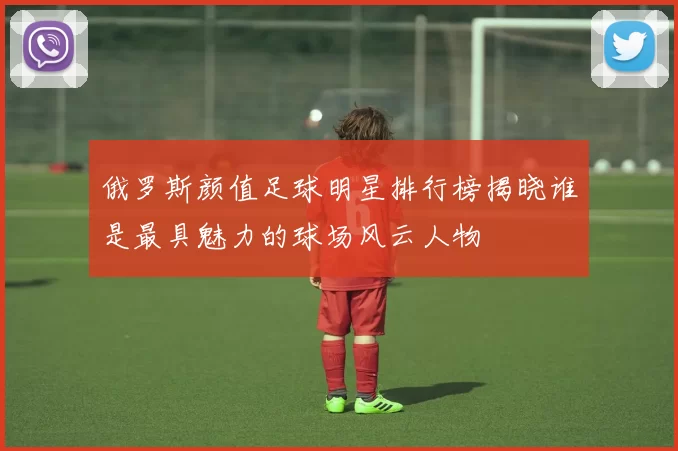 俄罗斯颜值足球明星排行榜揭晓谁是最具魅力的球场风云人物