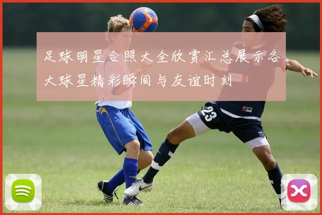 足球明星合照大全欣赏汇总展示各大球星精彩瞬间与友谊时刻