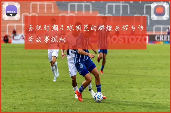 苏联时期足球明星的辉煌历程与传奇故事探秘