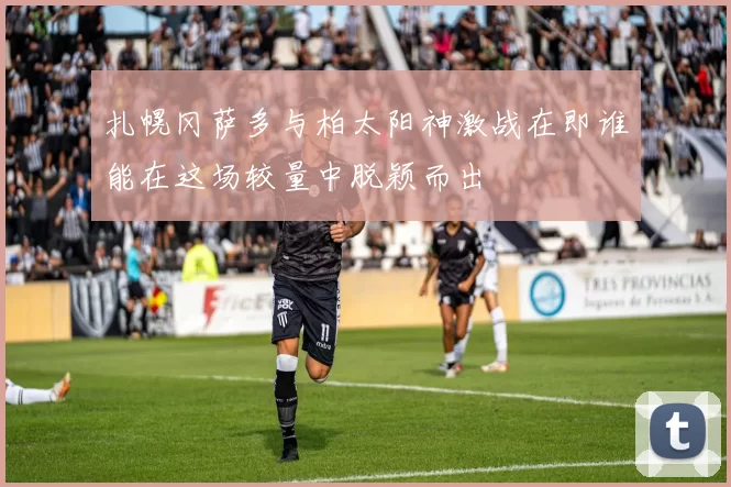 扎幌冈萨多与柏太阳神激战在即谁能在这场较量中脱颖而出