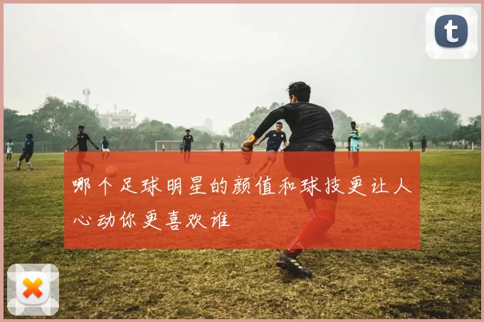 哪个足球明星的颜值和球技更让人心动你更喜欢谁