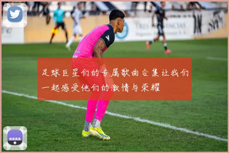 足球巨星们的专属歌曲合集让我们一起感受他们的激情与荣耀