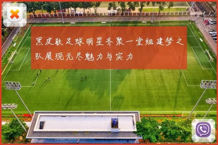 黑皮肤足球明星齐聚一堂组建梦之队展现无尽魅力与实力