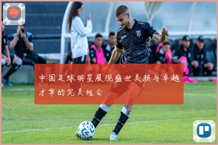 中国足球明星展现盛世美颜与卓越才华的完美结合