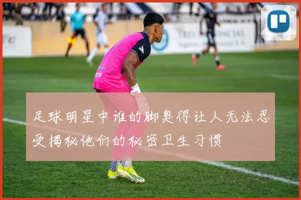 足球明星中谁的脚臭得让人无法忍受揭秘他们的秘密卫生习惯
