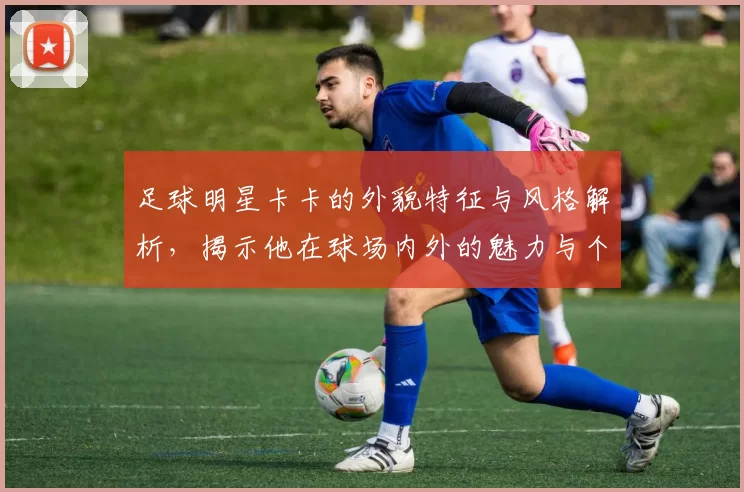 足球明星卡卡的外貌特征与风格解析，揭示他在球场内外的魅力与个性