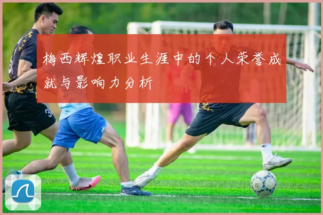 梅西辉煌职业生涯中的个人荣誉成就与影响力分析