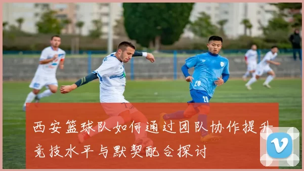 西安篮球队如何通过团队协作提升竞技水平与默契配合探讨